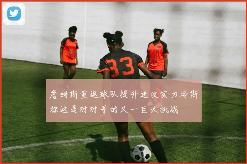 詹姆斯重返球队提升进攻实力海斯称这是对对手的又一巨大挑战