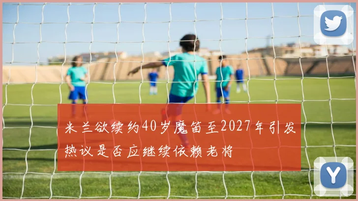 米兰欲续约40岁魔笛至2027年引发热议是否应继续依赖老将