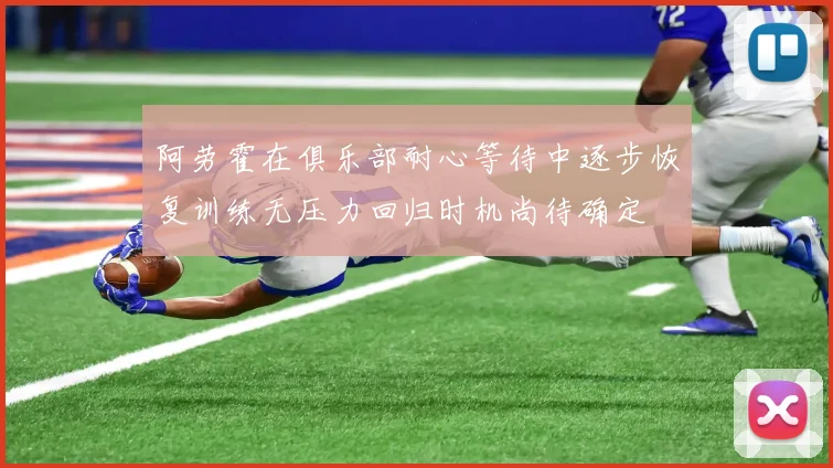 阿劳霍在俱乐部耐心等待中逐步恢复训练无压力回归时机尚待确定
