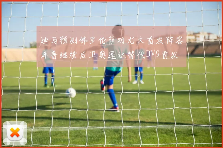 迪马预测佛罗伦萨对尤文首发阵容库普继续后卫奥蓬达替代DV9首发