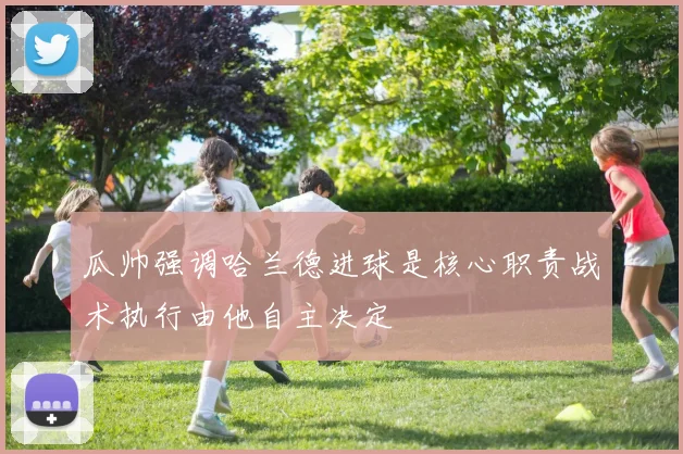 瓜帅强调哈兰德进球是核心职责战术执行由他自主决定