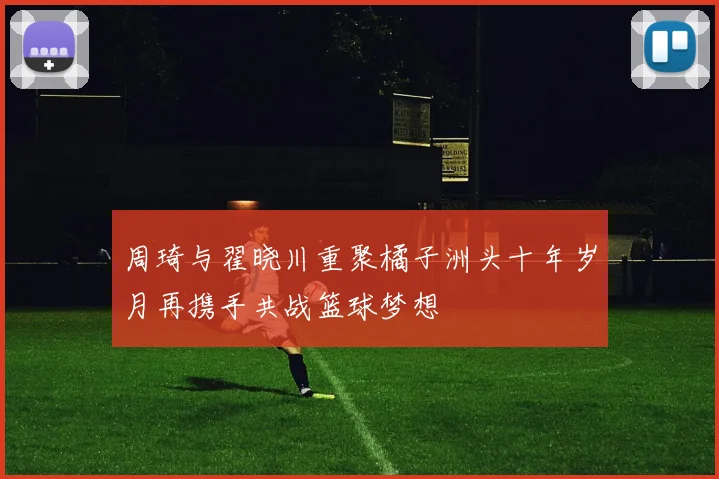 周琦与翟晓川重聚橘子洲头十年岁月再携手共战篮球梦想