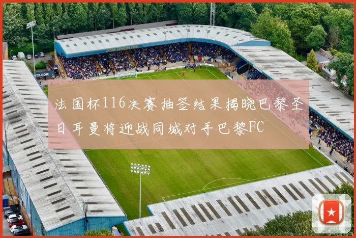 法国杯116决赛抽签结果揭晓巴黎圣日耳曼将迎战同城对手巴黎FC