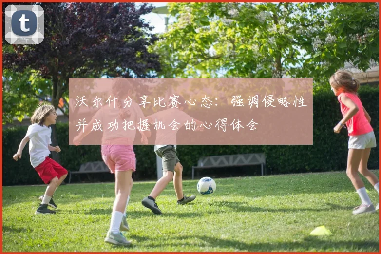 沃尔什分享比赛心态：强调侵略性并成功把握机会的心得体会