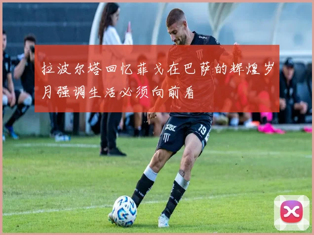 拉波尔塔回忆菲戈在巴萨的辉煌岁月强调生活必须向前看