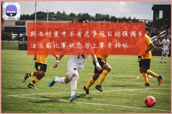 斯洛特重申不考虑争冠目标强调专注当前比赛状态与上赛季相似